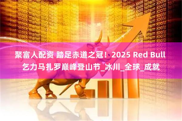 聚富人配资 踏足赤道之冠！2025 Red Bull 乞力马扎罗巅峰登山节_冰川_全球_成就