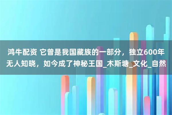 鸿牛配资 它曾是我国藏族的一部分，独立600年无人知晓，如今成了神秘王国_木斯塘_文化_自然