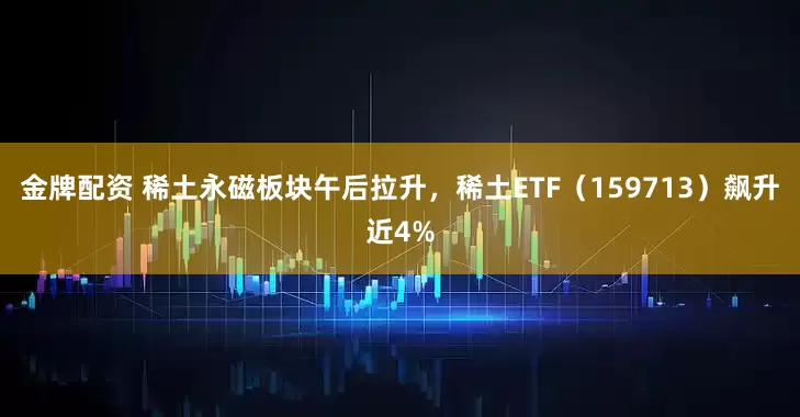 金牌配资 稀土永磁板块午后拉升，稀土ETF（159713）飙升近4%