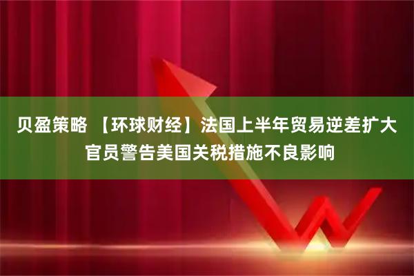 贝盈策略 【环球财经】法国上半年贸易逆差扩大 官员警告美国关税措施不良影响