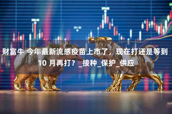 财富牛 今年最新流感疫苗上市了，现在打还是等到 10 月再打？_接种_保护_供应