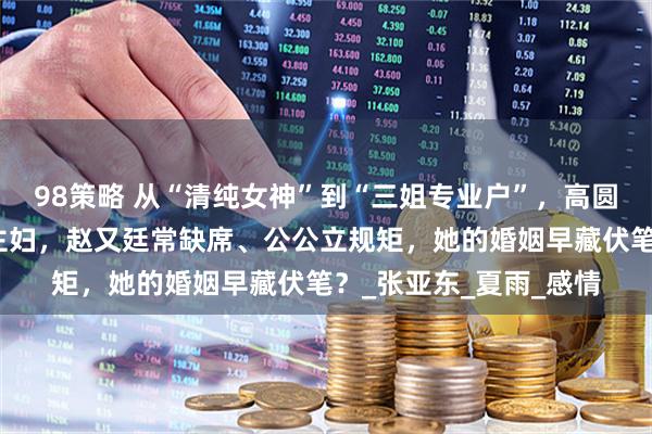 98策略 从“清纯女神”到“三姐专业户”，高圆圆婚后淡出娱乐圈当主妇，赵又廷常缺席、公公立规矩，她的婚姻早藏伏笔？_张亚东_夏雨_感情