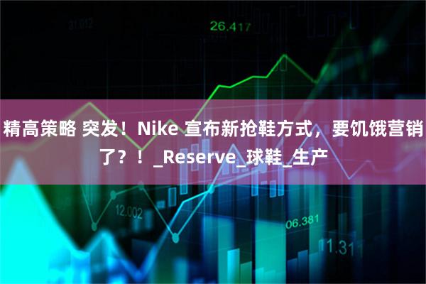 精高策略 突发！Nike 宣布新抢鞋方式，要饥饿营销了？！_Reserve_球鞋_生产