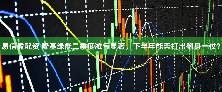 易信盈配资 隆基绿能二季度减亏显著，下半年能否打出翻身一仗？