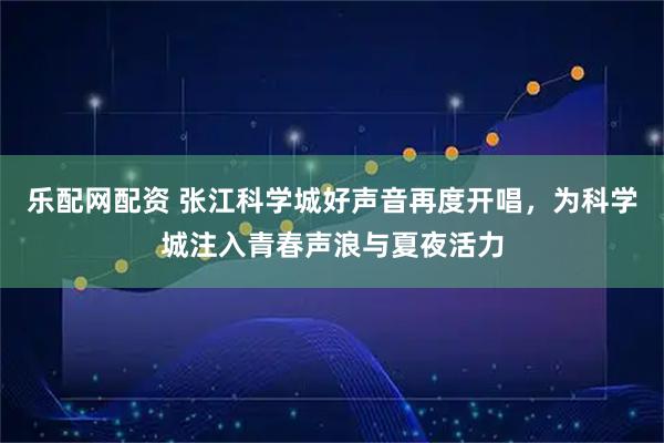 乐配网配资 张江科学城好声音再度开唱，为科学城注入青春声浪与夏夜活力