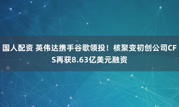国人配资 英伟达携手谷歌领投！核聚变初创公司CFS再获8.63亿美元融资