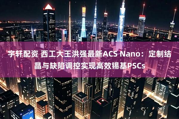 宇轩配资 西工大王洪强最新ACS Nano：定制结晶与缺陷调控实现高效锡基PSCs