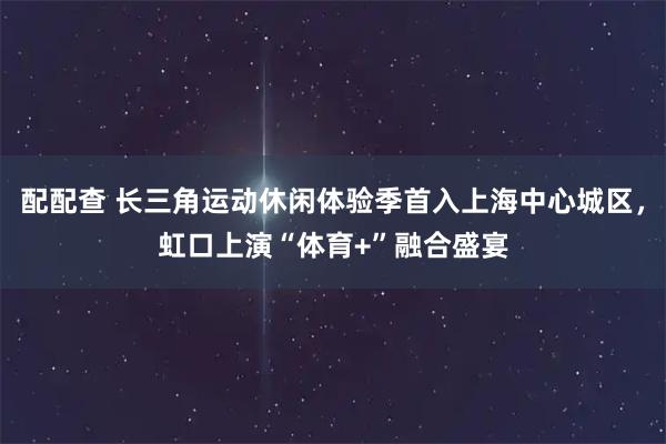 配配查 长三角运动休闲体验季首入上海中心城区，虹口上演“体育+”融合盛宴