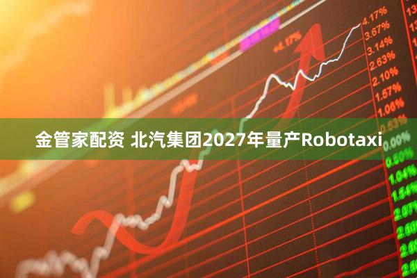 金管家配资 北汽集团2027年量产Robotaxi