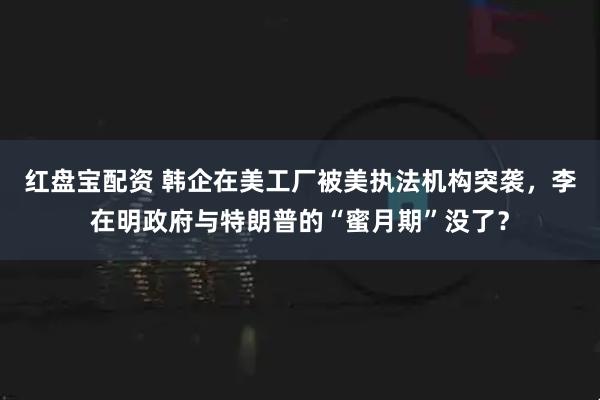 红盘宝配资 韩企在美工厂被美执法机构突袭，李在明政府与特朗普的“蜜月期”没了？