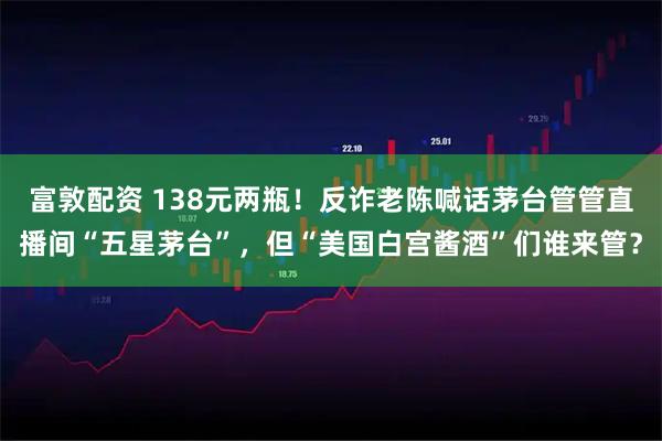 富敦配资 138元两瓶！反诈老陈喊话茅台管管直播间“五星茅台”，但“美国白宫酱酒”们谁来管？