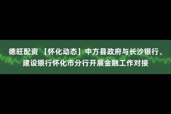 德旺配资 【怀化动态】中方县政府与长沙银行、建设银行怀化市分行开展金融工作对接