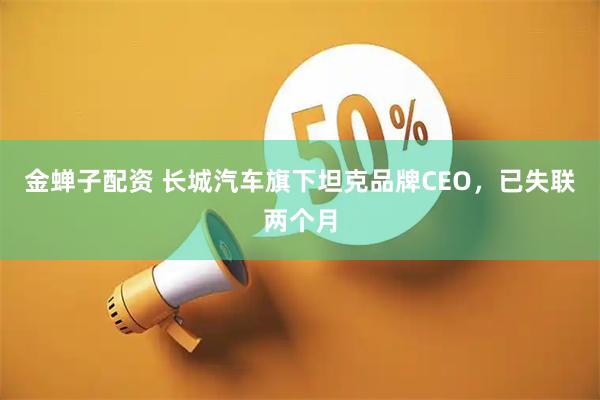 金蝉子配资 长城汽车旗下坦克品牌CEO，已失联两个月