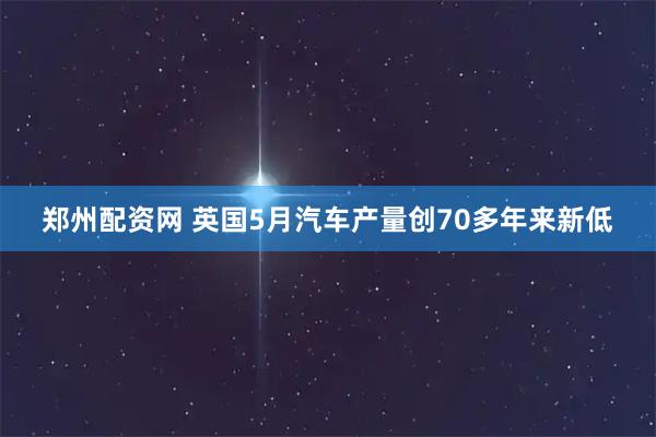 郑州配资网 英国5月汽车产量创70多年来新低
