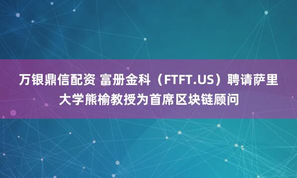 万银鼎信配资 富册金科（FTFT.US）聘请萨里大学熊榆教授为首席区块链顾问