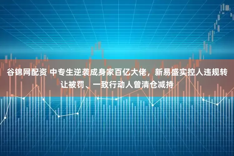 谷锦网配资 中专生逆袭成身家百亿大佬，新易盛实控人违规转让被罚、一致行动人曾清仓减持