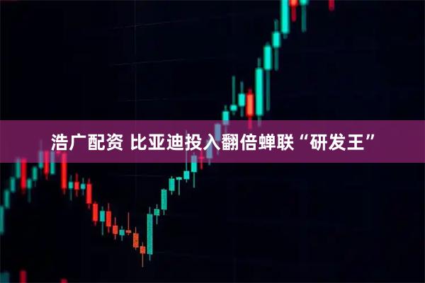 浩广配资 比亚迪投入翻倍蝉联“研发王”