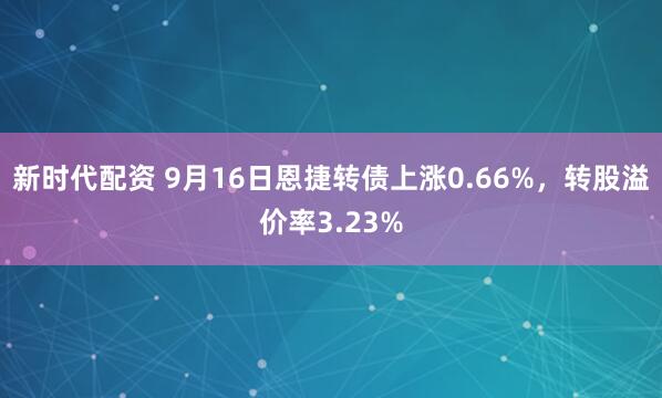 新时代配资 9月16日恩捷转债上涨0.66%，转股溢价率3.23%
