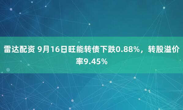 雷达配资 9月16日旺能转债下跌0.88%，转股溢价率9.45%