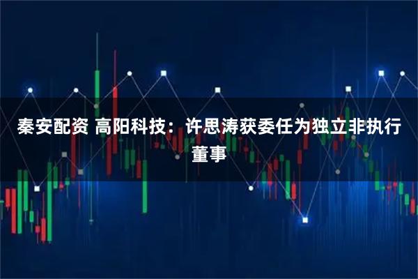 秦安配资 高阳科技：许思涛获委任为独立非执行董事