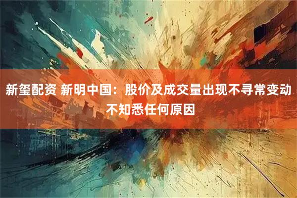 新玺配资 新明中国：股价及成交量出现不寻常变动 不知悉任何原因