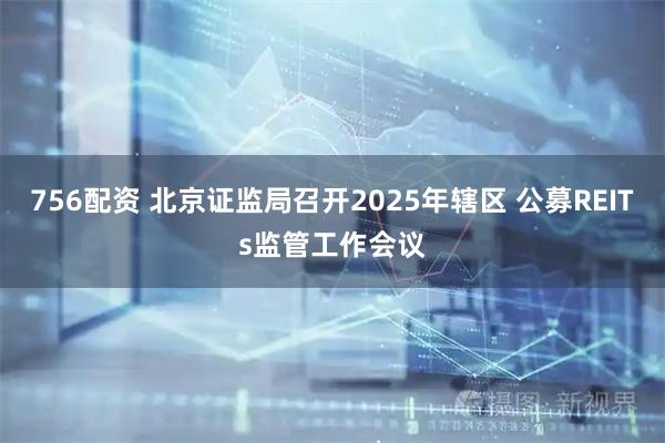 756配资 北京证监局召开2025年辖区 公募REITs监管工作会议