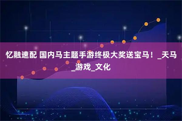 忆融速配 国内马主题手游终极大奖送宝马！_天马_游戏_文化