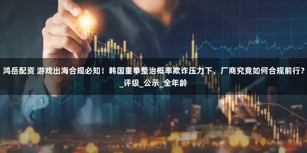 鸿岳配资 游戏出海合规必知！韩国重拳整治概率欺诈压力下，厂商究竟如何合规前行？_评级_公示_全年龄