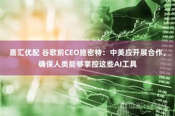 嘉汇优配 谷歌前CEO施密特：中美应开展合作，确保人类能够掌控这些AI工具