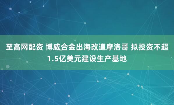 至高网配资 博威合金出海改道摩洛哥 拟投资不超1.5亿美元建设生产基地