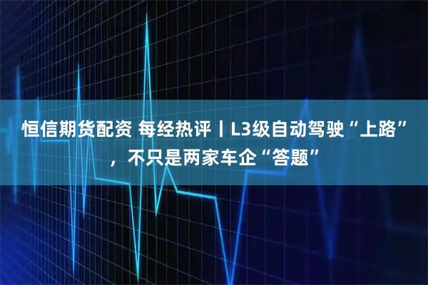 恒信期货配资 每经热评丨L3级自动驾驶“上路”，不只是两家车企“答题”